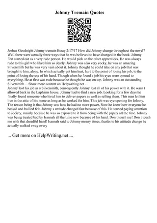 Johnny Tremain Quotes
Joshua Goodnight Johnny tremain Essay 2/17/17 How did Johnny change throughout the novel?
Well there were actually three ways that he was believed to have changed in the book. Johnny
first started out as a very rude person. He would pick on the other apprentices. He was always
rude to this girl who liked him so dearly. Johnny was also very cocky, he was an amazing
Silversmith but he was very vain about it. Johnny thought he could take on any job that was
brought to him, alone. In which actually got him hurt, hurt to the point of losing his job, to the
point of losing the use of his hand. Though when he found a job his eyes were opened to
everything. He at first was rude because he thought he was on top. Johnny was an outstanding
Silversmith.... Show more content on Helpwriting.net ...
Johnny lost his job as a Silversmith, consequently Johnny lost all of his power with it. He wasn t
allowed back in the Laphams house. Johnny had to find a new job. Looking for a few days he
finally found someone who hired him to deliver papers as well as selling them. This man let him
live in the attic of his home as long as he worked for him. This job was eye opening for Johnny.
The reason being is that Johnny saw how he had no more power. Now he knew how everyone he
bossed and bullied felt. Johnny s attitude changed fast because of this. He started paying attention
to society, mainly because he was so exposed to it from being with the papers all the time. Johnny
was being treated bad by Isannah all the time now because of his hand. Don t touch me! Don t touch
me with that dreadful hand! Isannah said to Johnny meany times, thanks to his attitude change he
actually walked away every
... Get more on HelpWriting.net ...
 