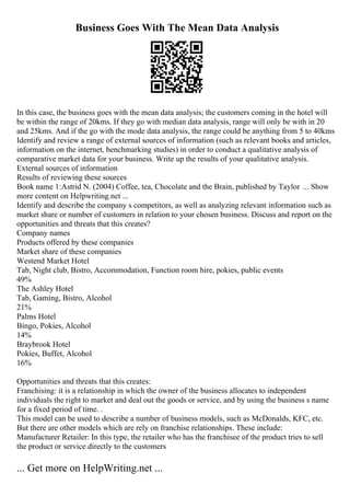 Business Goes With The Mean Data Analysis
In this case, the business goes with the mean data analysis; the customers coming in the hotel will
be within the range of 20kms. If they go with median data analysis, range will only be with in 20
and 25kms. And if the go with the mode data analysis, the range could be anything from 5 to 40kms
Identify and review a range of external sources of information (such as relevant books and articles,
information on the internet, benchmarking studies) in order to conduct a qualitative analysis of
comparative market data for your business. Write up the results of your qualitative analysis.
External sources of information
Results of reviewing these sources
Book name 1:Astrid N. (2004) Coffee, tea, Chocolate and the Brain, published by Taylor ... Show
more content on Helpwriting.net ...
Identify and describe the company s competitors, as well as analyzing relevant information such as
market share or number of customers in relation to your chosen business. Discuss and report on the
opportunities and threats that this creates?
Company names
Products offered by these companies
Market share of these companies
Westend Market Hotel
Tab, Night club, Bistro, Accommodation, Function room hire, pokies, public events
49%
The Ashley Hotel
Tab, Gaming, Bistro, Alcohol
21%
Palms Hotel
Bingo, Pokies, Alcohol
14%
Braybrook Hotel
Pokies, Buffet, Alcohol
16%
Opportunities and threats that this creates:
Franchising: it is a relationship in which the owner of the business allocates to independent
individuals the right to market and deal out the goods or service, and by using the business s name
for a fixed period of time. .
This model can be used to describe a number of business models, such as McDonalds, KFC, etc.
But there are other models which are rely on franchise relationships. These include:
Manufacturer Retailer: In this type, the retailer who has the franchisee of the product tries to sell
the product or service directly to the customers
... Get more on HelpWriting.net ...
 