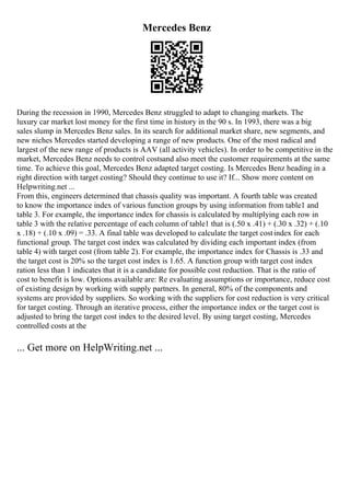 Mercedes Benz
During the recession in 1990, Mercedes Benz struggled to adapt to changing markets. The
luxury car market lost money for the first time in history in the 90 s. In 1993, there was a big
sales slump in Mercedes Benz sales. In its search for additional market share, new segments, and
new niches Mercedes started developing a range of new products. One of the most radical and
largest of the new range of products is AAV (all activity vehicles). In order to be competitive in the
market, Mercedes Benz needs to control costsand also meet the customer requirements at the same
time. To achieve this goal, Mercedes Benz adapted target costing. Is Mercedes Benz heading in a
right direction with target costing? Should they continue to use it? If... Show more content on
Helpwriting.net ...
From this, engineers determined that chassis quality was important. A fourth table was created
to know the importance index of various function groups by using information from table1 and
table 3. For example, the importance index for chassis is calculated by multiplying each row in
table 3 with the relative percentage of each column of table1 that is (.50 x .41) + (.30 x .32) + (.10
x .18) + (.10 x .09) = .33. A final table was developed to calculate the target costindex for each
functional group. The target cost index was calculated by dividing each important index (from
table 4) with target cost (from table 2). For example, the importance index for Chassis is .33 and
the target cost is 20% so the target cost index is 1.65. A function group with target cost index
ration less than 1 indicates that it is a candidate for possible cost reduction. That is the ratio of
cost to benefit is low. Options available are: Re evaluating assumptions or importance, reduce cost
of existing design by working with supply partners. In general, 80% of the components and
systems are provided by suppliers. So working with the suppliers for cost reduction is very critical
for target costing. Through an iterative process, either the importance index or the target cost is
adjusted to bring the target cost index to the desired level. By using target costing, Mercedes
controlled costs at the
... Get more on HelpWriting.net ...
 
