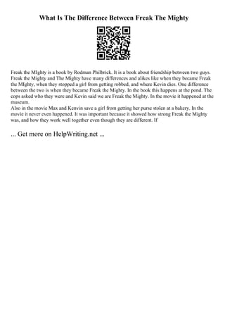 What Is The Difference Between Freak The Mighty
Freak the MIghty is a book by Rodman Philbrick. It is a book about friendship between two guys.
Freak the Mighty and The Mighty have many differences and alikes like when they became Freak
the MIghty, when they stopped a girl from getting robbed, and where Kevin dies. One difference
between the two is when they became Freak the Mighty. In the book this happens at the pond. The
cops asked who they were and Kevin said we are Freak the Mighty. In the movie it happened at the
museum.
Also in the movie Max and Kenvin save a girl from getting her purse stolen at a bakery. In the
movie it never even happened. It was important because it showed how strong Freak the Mighty
was, and how they work well together even though they are different. If
... Get more on HelpWriting.net ...
 