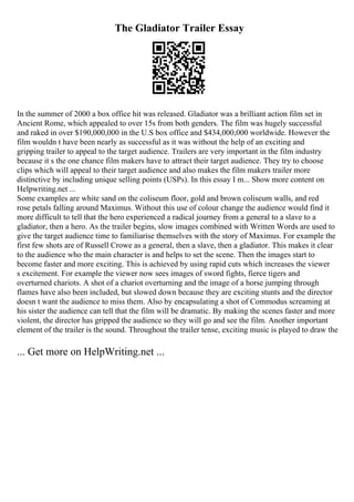 The Gladiator Trailer Essay
In the summer of 2000 a box office hit was released. Gladiator was a brilliant action film set in
Ancient Rome, which appealed to over 15s from both genders. The film was hugely successful
and raked in over $190,000,000 in the U.S box office and $434,000,000 worldwide. However the
film wouldn t have been nearly as successful as it was without the help of an exciting and
gripping trailer to appeal to the target audience. Trailers are very important in the film industry
because it s the one chance film makers have to attract their target audience. They try to choose
clips which will appeal to their target audience and also makes the film makers trailer more
distinctive by including unique selling points (USPs). In this essay I m... Show more content on
Helpwriting.net ...
Some examples are white sand on the coliseum floor, gold and brown coliseum walls, and red
rose petals falling around Maximus. Without this use of colour change the audience would find it
more difficult to tell that the hero experienced a radical journey from a general to a slave to a
gladiator, then a hero. As the trailer begins, slow images combined with Written Words are used to
give the target audience time to familiarise themselves with the story of Maximus. For example the
first few shots are of Russell Crowe as a general, then a slave, then a gladiator. This makes it clear
to the audience who the main character is and helps to set the scene. Then the images start to
become faster and more exciting. This is achieved by using rapid cuts which increases the viewer
s excitement. For example the viewer now sees images of sword fights, fierce tigers and
overturned chariots. A shot of a chariot overturning and the image of a horse jumping through
flames have also been included, but slowed down because they are exciting stunts and the director
doesn t want the audience to miss them. Also by encapsulating a shot of Commodus screaming at
his sister the audience can tell that the film will be dramatic. By making the scenes faster and more
violent, the director has gripped the audience so they will go and see the film. Another important
element of the trailer is the sound. Throughout the trailer tense, exciting music is played to draw the
... Get more on HelpWriting.net ...
 