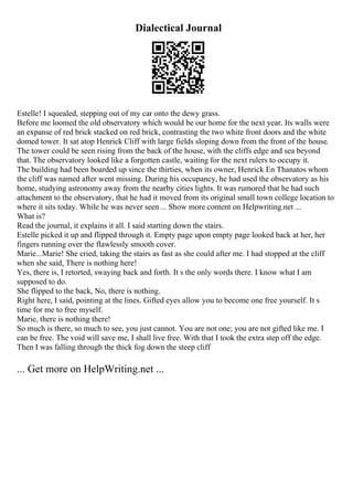 Dialectical Journal
Estelle! I squealed, stepping out of my car onto the dewy grass.
Before me loomed the old observatory which would be our home for the next year. Its walls were
an expanse of red brick stacked on red brick, contrasting the two white front doors and the white
domed tower. It sat atop Henrick Cliff with large fields sloping down from the front of the house.
The tower could be seen rising from the back of the house, with the cliffs edge and sea beyond
that. The observatory looked like a forgotten castle, waiting for the next rulers to occupy it.
The building had been boarded up since the thirties, when its owner, Henrick En Thanatos whom
the cliff was named after went missing. During his occupancy, he had used the observatory as his
home, studying astronomy away from the nearby cities lights. It was rumored that he had such
attachment to the observatory, that he had it moved from its original small town college location to
where it sits today. While he was never seen ... Show more content on Helpwriting.net ...
What is?
Read the journal, it explains it all. I said starting down the stairs.
Estelle picked it up and flipped through it. Empty page upon empty page looked back at her, her
fingers running over the flawlessly smooth cover.
Marie...Marie! She cried, taking the stairs as fast as she could after me. I had stopped at the cliff
when she said, There is nothing here!
Yes, there is, I retorted, swaying back and forth. It s the only words there. I know what I am
supposed to do.
She flipped to the back, No, there is nothing.
Right here, I said, pointing at the lines. Gifted eyes allow you to become one free yourself. It s
time for me to free myself.
Marie, there is nothing there!
So much is there, so much to see, you just cannot. You are not one; you are not gifted like me. I
can be free. The void will save me, I shall live free. With that I took the extra step off the edge.
Then I was falling through the thick fog down the steep cliff
... Get more on HelpWriting.net ...
 