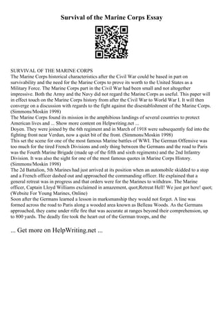 Survival of the Marine Corps Essay
SURVIVAL OF THE MARINE CORPS
The Marine Corps historical characteristics after the Civil War could be based in part on
survivability and the need for the Marine Corps to prove its worth to the United States as a
Military Force. The Marine Corps part in the Civil War had been small and not altogether
impressive. Both the Army and the Navy did not regard the Marine Corps as useful. This paper will
in effect touch on the Marine Corps history from after the Civil War to World War I. It will then
converge on a discussion with regards to the fight against the disestablishment of the Marine Corps.
(Simmons/Moskin 1998)
The Marine Corps found its mission in the amphibious landings of several countries to protect
American lives and ... Show more content on Helpwriting.net ...
Doyen. They were joined by the 6th regiment and in March of 1918 were subsequently fed into the
fighting front near Verdun, now a quiet bit of the front. (Simmons/Moskin 1998)
This set the scene for one of the most famous Marine battles of WWI. The German Offensive was
too much for the tired French Divisions and only thing between the Germans and the road to Paris
was the Fourth Marine Brigade (made up of the fifth and sixth regiments) and the 2nd Infantry
Division. It was also the sight for one of the most famous quotes in Marine Corps History.
(Simmons/Moskin 1998)
The 2d Battalion, 5th Marines had just arrived at its position when an automobile skidded to a stop
and a French officer dashed out and approached the commanding officer. He explained that a
general retreat was in progress and that orders were for the Marines to withdraw. The Marine
officer, Captain Lloyd Williams exclaimed in amazement, quot;Retreat Hell! We just got here! quot;
(Website For Young Marines, Online)
Soon after the Germans learned a lesson in marksmanship they would not forget. A line was
formed across the road to Paris along a wooded area known as Belleau Woods. As the Germans
approached, they came under rifle fire that was accurate at ranges beyond their comprehension, up
to 800 yards. The deadly fire took the heart out of the German troops, and the
... Get more on HelpWriting.net ...
 