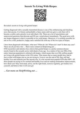 Secrets To Living With Herpes
Revealed: secrets to living with genital herpes
Getting diagnosed with a sexually transmitted disease is one of the embarrassing and shocking
news that anyone. It is history and probably a fancy name until one gets it, only then will it
become a reality and a priority in an individual s life. There are a lot of uncertainties and
unanswered questions that decorate and fill one s mind almost immediately. The good news with
any herpes diagnosis is that it is possible to live with herpes. Moreover, it is certainly possible for
one to live a full, productive, happy and a satisfied life with any of the two types of herpes.
I have been diagnosed with herpes, what now? What do I do? Where do I start? Is there any cure?
These are all just but a few ... Show more content on Helpwriting.net ...
STD researchers and statistics have shown that genital herpes is a pretty common disease
mostly found in the sexually active individuals of any age. As a matter of fact one fifth of the
entire American population is infected with herpes, which means that over fifty million people
are living with genital herpes in the USA alone. That means that so many people have had to
face or deal with herpes just as you are trying to. It never was the end of life; they still had
healthy lives and relations just like anyone else. It is the second most popular STD after HPV. All
these people are trying to live normal and healthy lives and are making tremendous improvements,
how about you? Stay motivated, active, eat the right foods, exercise regularly, get treated, love
yourself, and believe that it will soon get
... Get more on HelpWriting.net ...
 