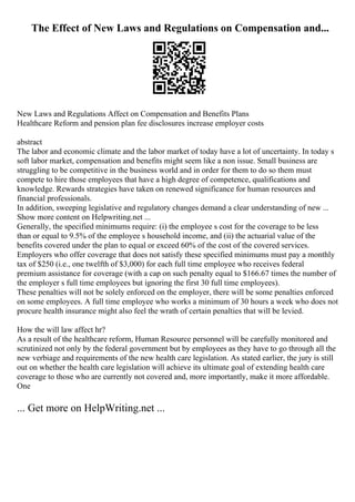 The Effect of New Laws and Regulations on Compensation and...
New Laws and Regulations Affect on Compensation and Benefits Plans
Healthcare Reform and pension plan fee disclosures increase employer costs
abstract
The labor and economic climate and the labor market of today have a lot of uncertainty. In today s
soft labor market, compensation and benefits might seem like a non issue. Small business are
struggling to be competitive in the business world and in order for them to do so them must
compete to hire those employees that have a high degree of competence, qualifications and
knowledge. Rewards strategies have taken on renewed significance for human resources and
financial professionals.
In addition, sweeping legislative and regulatory changes demand a clear understanding of new ...
Show more content on Helpwriting.net ...
Generally, the specified minimums require: (i) the employee s cost for the coverage to be less
than or equal to 9.5% of the employee s household income, and (ii) the actuarial value of the
benefits covered under the plan to equal or exceed 60% of the cost of the covered services.
Employers who offer coverage that does not satisfy these specified minimums must pay a monthly
tax of $250 (i.e., one twelfth of $3,000) for each full time employee who receives federal
premium assistance for coverage (with a cap on such penalty equal to $166.67 times the number of
the employer s full time employees but ignoring the first 30 full time employees).
These penalties will not be solely enforced on the employer, there will be some penalties enforced
on some employees. A full time employee who works a minimum of 30 hours a week who does not
procure health insurance might also feel the wrath of certain penalties that will be levied.
How the will law affect hr?
As a result of the healthcare reform, Human Resource personnel will be carefully monitored and
scrutinized not only by the federal government but by employees as they have to go through all the
new verbiage and requirements of the new health care legislation. As stated earlier, the jury is still
out on whether the health care legislation will achieve its ultimate goal of extending health care
coverage to those who are currently not covered and, more importantly, make it more affordable.
One
... Get more on HelpWriting.net ...
 