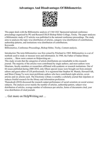 Advantages And Disadvantages Of Bibliometrics
This paper deals with the Bibliometric analysis of 13th UGC Sponsored national conference
proceedings organized by PG and Research DLIS Bishop Heber College, Tirchy. The paper analyzes
a Bibliometric study of 53 articles was published in the national conference proceedings. The study
aims to analyzes the topic wise distribution of articles, category wise distribution of contributions,
authorship patterns, and institutions wise distribution of contributions.
Keywords
Bibliometrics, Conference Proceedings, Bishop Heber, Tirchy, Content analysis.
Introduction The term bibliometrics was first coined by Pritchard in 1969. Bibliometrics is a set of
methods used to study or measure texts and information. In 1948, the Father of Indian library
scientist, ... Show more content on Helpwriting.net ...
This study reveals that the categories of article distributions are remarkable in this research
journal. The majority of the articles were contributed by single authors; and most authors were
librarians, faculty members or researchers affiliated with academic or research institutions. Out of
66 issues published during 2000 2010, only fifteen special issues were brought out from eminent
editors and guest editor of LIS professionals. It is registered that Stephen M. Mutula, Howard Falk,
and Shien Chiang Yu were most proliferate authors who have contributed eight articles, seven
articles and six articles each. The Electronic Library is notably a scholarly journal that stipulates or
induces fruitful research for the library and information profession.
Thanuskodi (2010) discussed the research output performance of social scientists on social science
subjects. The analysis cover mainly the number of articles, authorship pattern, subject wise
distribution of articles, average number of references per articles, forms of documents cited, year
wise distribution of cited journals
... Get more on HelpWriting.net ...
 
