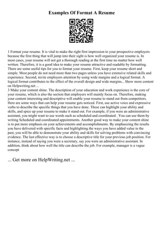 Examples Of Format A Resume
1 Format your resume. It is vital to make the right first impression to your prospective employers
because the first thing that will jump into their sight is how well organized your resume is. In
most cases, your resume will not get a thorough reading at the first time no matter how well
written. Therefore, it is a good idea to make your resume attractive and readable by formatting.
There are some useful tips for you to format your resume. First, keep your resume short and
simple. Most people do not need more than two pages unless you have extensive related skills and
experience. Second, invite employers attention by using wide margins and a logical format. A
logical format contributes to the effect of the overall design and wide margins... Show more content
on Helpwriting.net ...
3 Make your content shine. The description of your education and work experience is the core of
your resume, which is also the section that employers will mainly focus on. Therefore, making
your content interesting and descriptive will enable your resume to stand out from competitors.
Here are some ways that can help your resume gets noticed. First, use active voice and expressive
verbs to describe the specific things that you have done. These can highlight your ability and
skills, and spice up your resume to make it stand out. For example, if you were an administrative
assistant, you might want to use words such as scheduled and coordinated . You can use them by
writing Scheduled and coordinated appointments. Another good way to make your content shine
is to put more emphasis on your achievements and accomplishments. By emphasizing the results
you have delivered with specific facts and highlighting the ways you have added value in the
past, you will be able to demonstrate your ability and skills for solving problems with convincing
evidence. The last effective way is to choose a descriptive title for your previous job position. For
instance, instead of saying you were a secretary, say you were an administrative assistant. In
addition, think about how well the title can describe the job. For example, manager is a vague
concept
... Get more on HelpWriting.net ...
 