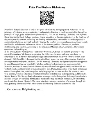 Peter Paul Rubens Dichotomy
Peter Paul Rubens is known as one of the great artists of the Baroque period. Notorious for his
paintings of religious scenes, mythology, and portraits, his style is easily recognizable through his
portrayal of large, pale, nude women (Johnson 144, 145). In his painting, Diana and Her Nymphs
Departing for the Hunt, Rubens positions Diana, a goddess in Roman mythology, at the forefront of
the piece partially topless, reflecting her fertility and sexuality; meanwhile in the background a
confrontation between a nymph and satyr display the conflict between nakedness and nudity, male
and female, and obscene and control. Diana is the Roman goddess of the moon, the hunt,
childbearing, and chastity. According to the Cleveland Museum of Art, different... Show more
content on Helpwriting.net ...
In the article, Erotic Ambiguities: The Female Nude in Art, Helen McDonald, graduate of fine
arts at University of Melbourne, argues that the difference between nude and naked can be
simplified to the difference between privilege form over matter, male over female, and art over
obscenity (McDonald 61). In order for the naked body to survive as art, Rubens must discipline
and regulate the body (McDonald 61). In the painting, Diana and her nymphs are nude as opposed
to naked because they are bounded by clothes and their body movements seem controlled.
However, the satyr is naked instead of nude because his motions appear erratic and forceful, not
within bounds, and the nymph is trying to control him. Diana, the goddess of the hunt, epitomizes
control in the photo not just through her body language but because she has the power to tame
wild animals, which is illustrated with her interaction with the dogs in the painting. Additionally,
Nicole Sault in The Savage Body claims that a savage can be distinguished through his nakedness
and that savages are typically portrayed as males until they have been controlled, in which they
are depicted as female (Sault 4). The male satyr is a clear representation of a savage through his
bare, partially animalistic body, while Diana is noticeably calm and composed. The
... Get more on HelpWriting.net ...
 