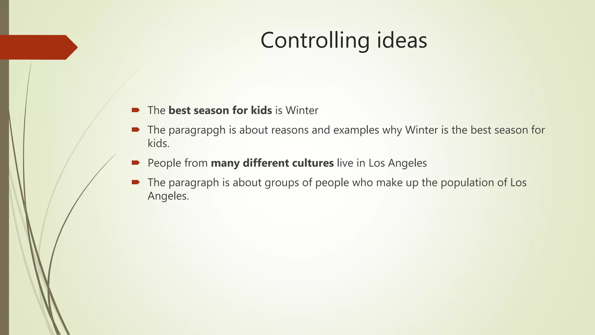 Controlling ideas
The best season for kids is Winter
The paragrapgh is about reasons and examples why Winter is the best season for
kids.
People from many different cultures live in Los Angeles
The paragraph is about groups of people who make up the population of Los
Angeles.