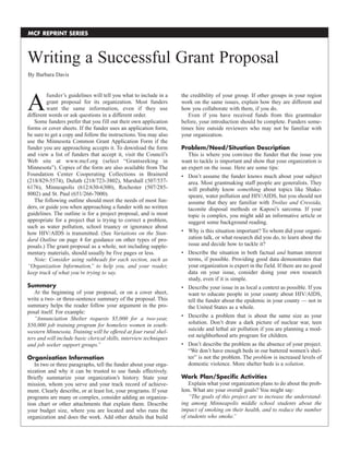 A
funder’s guidelines will tell you what to include in a
grant proposal for its organization. Most funders
want the same information, even if they use
different words or ask questions in a different order.
Some funders prefer that you fill out their own application
forms or cover sheets. If the funder uses an application form,
be sure to get a copy and follow the instructions.You may also
use the Minnesota Common Grant Application Form if the
funder you are approaching accepts it. To download the form
and view a list of funders that accept it, visit the Council’s
Web site at www.mcf.org (select “Grantseeking in
Minnesota”). Copies of the form are also available from The
Foundation Center Cooperating Collections in Brainerd
(218/829-5574), Duluth (218/723-3802), Marshall (507/537-
6176), Minneapolis (612/630-6300), Rochester (507/285-
8002) and St. Paul (651/266-7000).
The following outline should meet the needs of most fun-
ders, or guide you when approaching a funder with no written
guidelines. The outline is for a project proposal, and is most
appropriate for a project that is trying to correct a problem,
such as water pollution, school truancy or ignorance about
how HIV/AIDS is transmitted. (See Variations on the Stan-
dard Outline on page 4 for guidance on other types of pro-
posals.) The grant proposal as a whole, not including supple-
mentary materials, should usually be five pages or less.
Note: Consider using subheads for each section, such as
“Organization Information,” to help you, and your reader,
keep track of what you’re trying to say.
Summary
At the beginning of your proposal, or on a cover sheet,
write a two- or three-sentence summary of the proposal. This
summary helps the reader follow your argument in the pro-
posal itself. For example:
“Annunciation Shelter requests $5,000 for a two-year,
$50,000 job training program for homeless women in south-
western Minnesota. Training will be offered at four rural shel-
ters and will include basic clerical skills, interview techniques
and job seeker support groups.”
Organization Information
In two or three paragraphs, tell the funder about your orga-
nization and why it can be trusted to use funds effectively.
Briefly summarize your organization’s history. State your
mission, whom you serve and your track record of achieve-
ment. Clearly describe, or at least list, your programs. If your
programs are many or complex, consider adding an organiza-
tion chart or other attachments that explain them. Describe
your budget size, where you are located and who runs the
organization and does the work. Add other details that build
the credibility of your group. If other groups in your region
work on the same issues, explain how they are different and
how you collaborate with them, if you do.
Even if you have received funds from this grantmaker
before, your introduction should be complete. Funders some-
times hire outside reviewers who may not be familiar with
your organization.
Problem/Need/Situation Description
This is where you convince the funder that the issue you
want to tackle is important and show that your organization is
an expert on the issue. Here are some tips:
• Don’t assume the funder knows much about your subject
area. Most grantmaking staff people are generalists. They
will probably know something about topics like Shake-
speare, water pollution and HIV/AIDS, but you should not
assume that they are familiar with Troilus and Cressida,
taconite disposal methods or Kaposi’s sarcoma. If your
topic is complex, you might add an informative article or
suggest some background reading.
• Why is this situation important? To whom did your organi-
zation talk, or what research did you do, to learn about the
issue and decide how to tackle it?
• Describe the situation in both factual and human interest
terms, if possible. Providing good data demonstrates that
your organization is expert in the field. If there are no good
data on your issue, consider doing your own research
study, even if it is simple.
• Describe your issue in as local a context as possible. If you
want to educate people in your county about HIV/AIDS,
tell the funder about the epidemic in your county — not in
the United States as a whole.
• Describe a problem that is about the same size as your
solution. Don’t draw a dark picture of nuclear war, teen
suicide and lethal air pollution if you are planning a mod-
est neighborhood arts program for children.
• Don’t describe the problem as the absence of your project.
“We don’t have enough beds in our battered women’s shel-
ter” is not the problem. The problem is increased levels of
domestic violence. More shelter beds is a solution.
Work Plan/Specific Activities
Explain what your organization plans to do about the prob-
lem. What are your overall goals? You might say:
“The goals of this project are to increase the understand-
ing among Minneapolis middle school students about the
impact of smoking on their health, and to reduce the number
of students who smoke.”
Writing a Successful Grant Proposal
MCF REPRINT SERIES
By Barbara Davis
 
