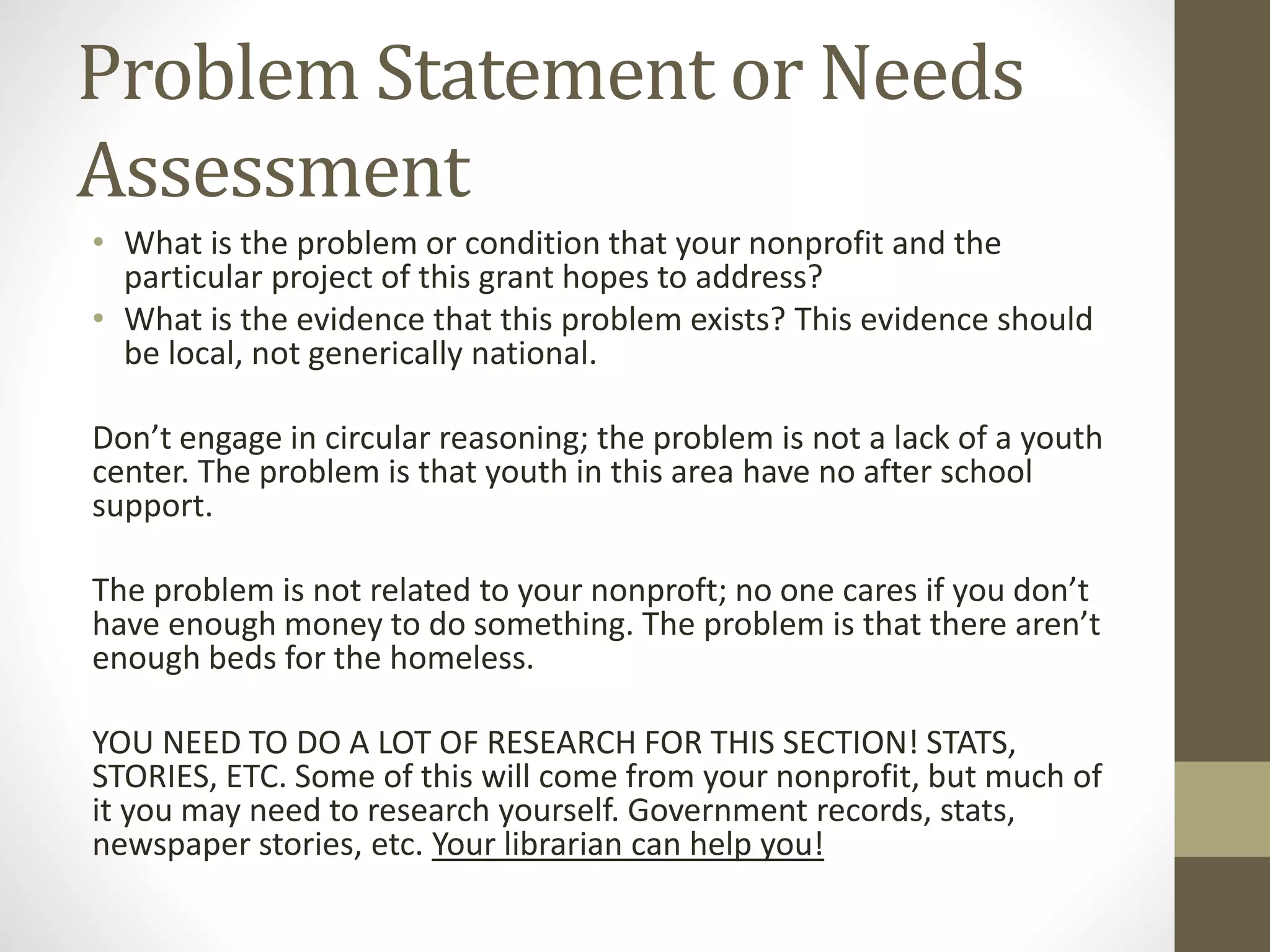 Problem Statement or Needs
Assessment
• What is the problem or condition that your nonprofit and the
particular project of this grant hopes to address?
• What is the evidence that this problem exists? This evidence should
be local, not generically national.
Don’t engage in circular reasoning; the problem is not a lack of a youth
center. The problem is that youth in this area have no after school
support.
The problem is not related to your nonproft; no one cares if you don’t
have enough money to do something. The problem is that there aren’t
enough beds for the homeless.
YOU NEED TO DO A LOT OF RESEARCH FOR THIS SECTION! STATS,
STORIES, ETC. Some of this will come from your nonprofit, but much of
it you may need to research yourself. Government records, stats,
newspaper stories, etc. Your librarian can help you!
 