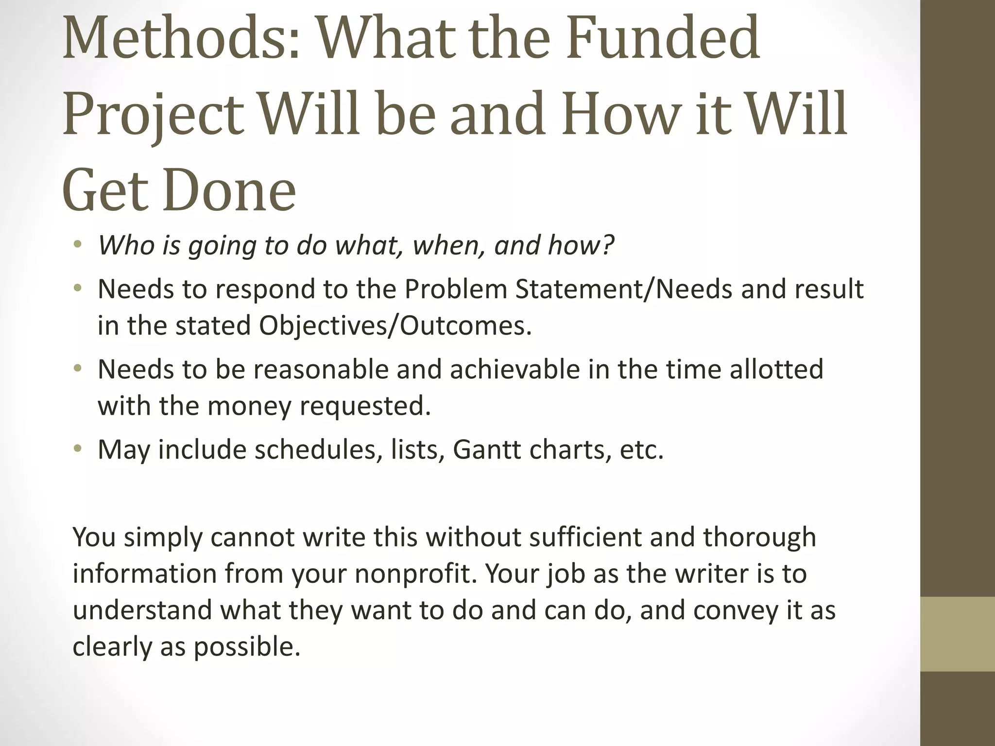 Methods: What the Funded
Project Will be and How it Will
Get Done
• Who is going to do what, when, and how?
• Needs to respond to the Problem Statement/Needs and result
in the stated Objectives/Outcomes.
• Needs to be reasonable and achievable in the time allotted
with the money requested.
• May include schedules, lists, Gantt charts, etc.
You simply cannot write this without sufficient and thorough
information from your nonprofit. Your job as the writer is to
understand what they want to do and can do, and convey it as
clearly as possible.
 
