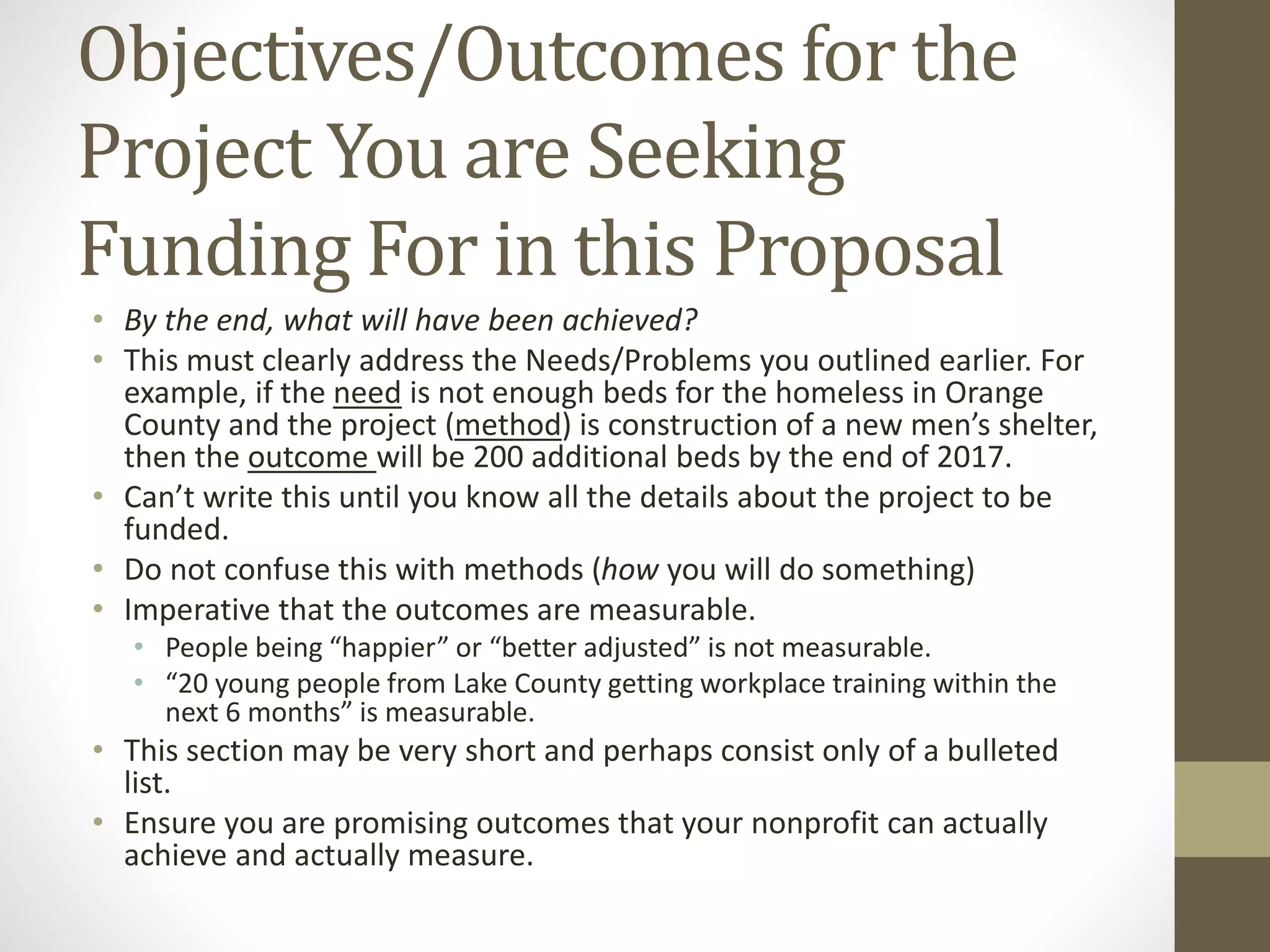 Objectives/Outcomes for the
Project You are Seeking
Funding For in this Proposal
• By the end, what will have been achieved?
• This must clearly address the Needs/Problems you outlined earlier. For
example, if the need is not enough beds for the homeless in Orange
County and the project (method) is construction of a new men’s shelter,
then the outcome will be 200 additional beds by the end of 2017.
• Can’t write this until you know all the details about the project to be
funded.
• Do not confuse this with methods (how you will do something)
• Imperative that the outcomes are measurable.
• People being “happier” or “better adjusted” is not measurable.
• “20 young people from Lake County getting workplace training within the
next 6 months” is measurable.
• This section may be very short and perhaps consist only of a bulleted
list.
• Ensure you are promising outcomes that your nonprofit can actually
achieve and actually measure.
 