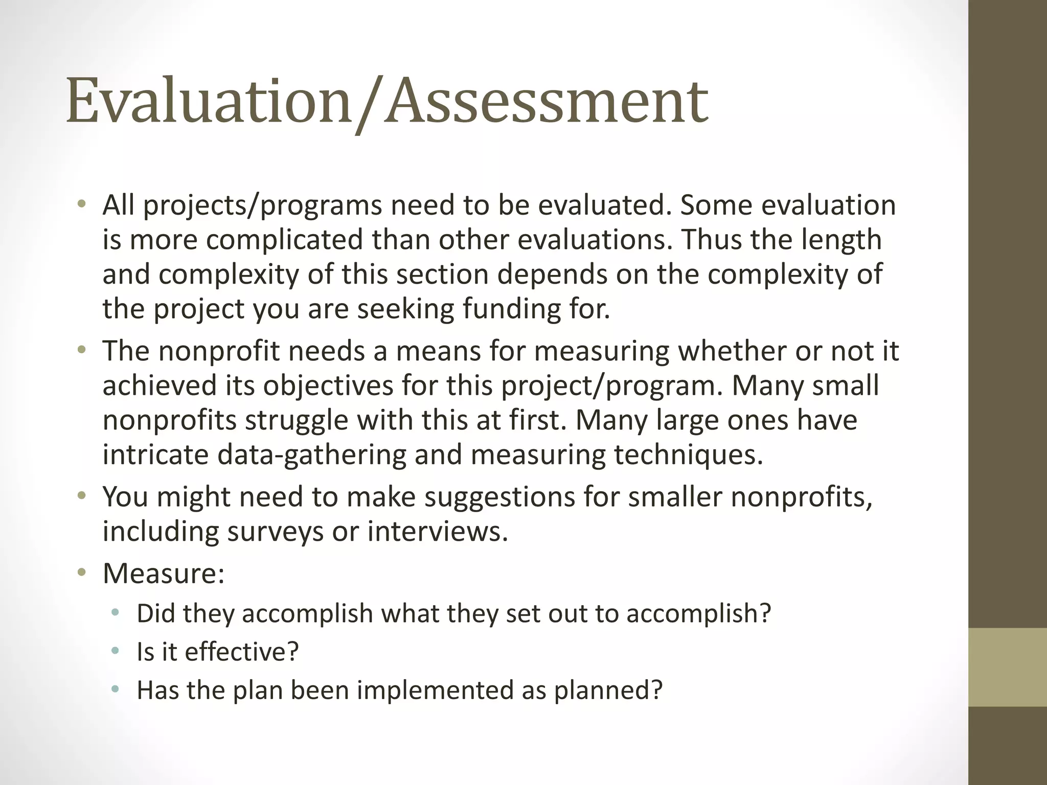 Evaluation/Assessment
• All projects/programs need to be evaluated. Some evaluation
is more complicated than other evaluations. Thus the length
and complexity of this section depends on the complexity of
the project you are seeking funding for.
• The nonprofit needs a means for measuring whether or not it
achieved its objectives for this project/program. Many small
nonprofits struggle with this at first. Many large ones have
intricate data-gathering and measuring techniques.
• You might need to make suggestions for smaller nonprofits,
including surveys or interviews.
• Measure:
• Did they accomplish what they set out to accomplish?
• Is it effective?
• Has the plan been implemented as planned?
 
