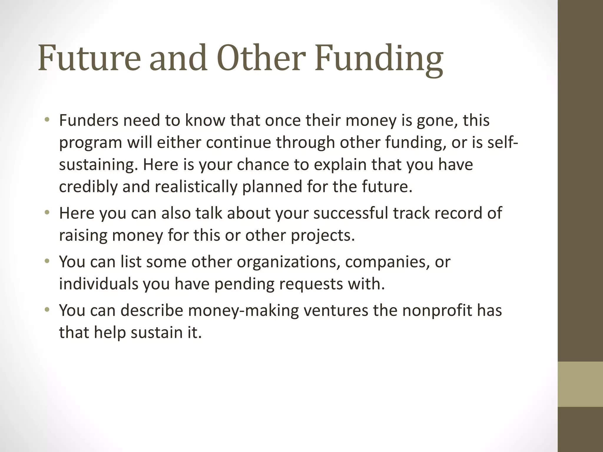 Future and Other Funding
• Funders need to know that once their money is gone, this
program will either continue through other funding, or is self-
sustaining. Here is your chance to explain that you have
credibly and realistically planned for the future.
• Here you can also talk about your successful track record of
raising money for this or other projects.
• You can list some other organizations, companies, or
individuals you have pending requests with.
• You can describe money-making ventures the nonprofit has
that help sustain it.
 