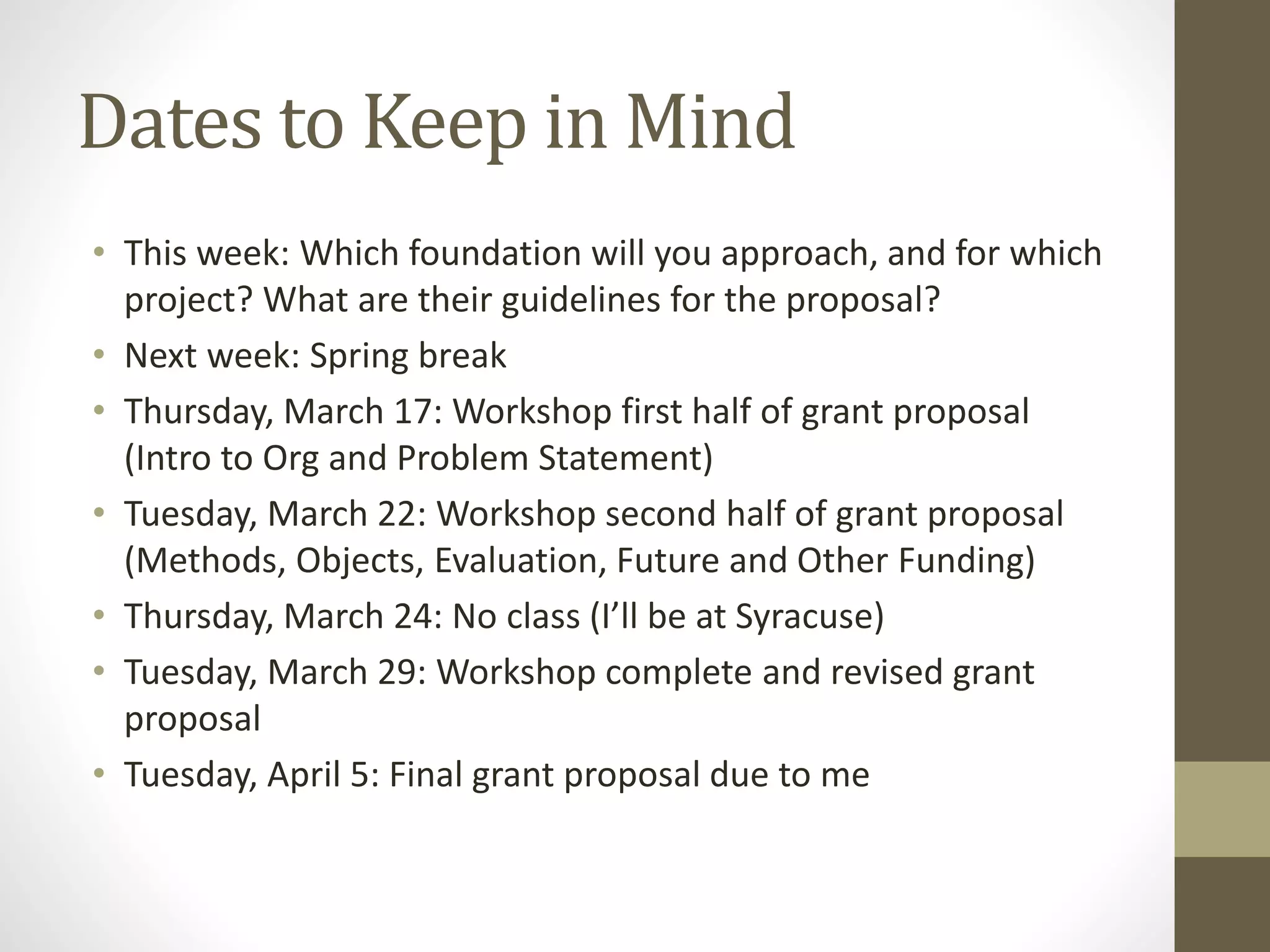 Dates to Keep in Mind
• This week: Which foundation will you approach, and for which
project? What are their guidelines for the proposal?
• Next week: Spring break
• Thursday, March 17: Workshop first half of grant proposal
(Intro to Org and Problem Statement)
• Tuesday, March 22: Workshop second half of grant proposal
(Methods, Objects, Evaluation, Future and Other Funding)
• Thursday, March 24: No class (I’ll be at Syracuse)
• Tuesday, March 29: Workshop complete and revised grant
proposal
• Tuesday, April 5: Final grant proposal due to me
 