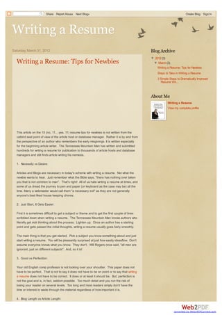 Share Report Abuse Next Blog»                                                                       Create Blog Sign In




Writing a Resume
Saturday, March 31, 2012                                                                           Blog Archive
                                                                                                   ▼ 2012 (3)
  Writing a Resume: Tips for Newbies                                                                ▼ March (3)
                                                                                                       Writing a Resume: Tips for Newbies
                                                                                                       Steps to Take in Writing a Resume
                                                                                                       3 Simple Steps to Dramatically Improved
                                                                                                         Resume Wri...



                                                                                                   About Me
                                                                                                               Writing a Resume
                                                                                                               View my complete profile




  This article on the 10 (no, 11... yes, 11) resume tips for newbies is not written from the
  catbird seat point of view of the article host or database manager. Rather it is by and from
  the perspective of an author who remembers the early misgivings. It is written especially
  for the beginning article writer. The Tennessee Mountain Man has written and submitted
  hundreds for writing a resume for publication to thousands of article hosts and database
  managers and still finds article writing his nemesis.

  1. Necessity vs Desire:

  Articles and Blogs are necessary in today's scheme with writing a resume. Not what the
  newbie wants to hear. Just remember what the Bible says, "there has nothing over taken
  you that is not common to man". That's right! All of us hate writing a resume at times, and
  some of us dread the journey to pen and paper (or keyboard as the case may be) all the
  time. Many a webmaster would call them "a necessary evil" as they are not generally
  anyone's best liked house keeping chores.

  2. Just Start, It Gets Easier:

  First it is sometimes difficult to get a subject or theme and to get the first couple of lines
  scribbled down when writing a resume. The Tennessee Mountain Man knows authors who
  literally get sick thinking about the process. Lighten up. Once an author has a starting
  point and gets passed the initial thoughts, writing a resume usually goes fairly smoothly.

  The main thing is that you get started. Pick a subject you know something about and just
  start writing a resume. You will be pleasantly surprised at just how easily ideasflow. Don't
  assume everyone knows what you know. They don't. Will Rogers once said, "all men are
  ignorant, just on different subjects". And, so it is!

  3. Good vs Perfection:

  Your old English comp professor is not looking over your shoulder. This paper does not
  have to be perfect. That is not to say it does not have to be on point or to say that writing
  a resume does not have to be correct. It does or at least it should be. But, perfection is
  not the goal and is, in fact, seldom possible. Too much detail and you run the risk of
  losing your reader on several levels. Too long and most readers simply don't have the
  time or interest to wade through the material regardless of how important it is.

  4. Blog Length vs Article Length:


                                                                                                                    converted by Web2PDFConvert.com
 