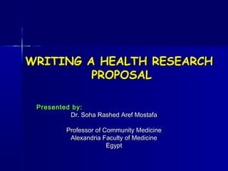 WRITING A HEALTH RESEARCH
         PROPOSAL

 Presented by:
          Dr. Soha Rashed Aref Mostafa

          Professor of Community Medicine
           Alexandria Faculty of Medicine
                        Egypt
 