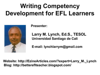 Writing Competency
Development for EFL Learners
Presenter:
Larry M. Lynch, Ed.S., TESOL
Universidad Santiago de Cali
E-mail: lynchlarrym@gmail.com
Website: http://EzineArticles.com/?expert=Larry_M._Lynch
Blog: http://bettereflteacher.blogspot.com/
 