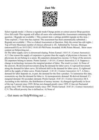 Just Me
Select regrade mode | | Choose a regrade mode Change points or correct answer Drop question
Give full credit This regrade will affect all users who submitted this Assessment containing this
question. | Regrade not available | | This content item s settings prohibit regrade on this item. |
Time expired | | Your time has expired. The assessment has been automatically submitted. |
Regrade not available | | This is a linked Assessment or Question. Only the owner has edit rights. |
Top of Form Maximum number of choices allowed is {0}. Submitted by Townes, Monique
(mtownes0515) on 10/15/2012 10:01:05 PM Points Awarded| 10.00| Points Missed... Show more
content on Helpwriting.net ...
D) The labor supply curve is downward sloping. Points Earned: | 0.0/1.0 | | Correct Answer(s):|
A| 5. One reason the supply of carpenters is greater than the supply of physicians is because: A)
physicians do not belong to a union. B) carpenters demand less income. C) None of the answers.
D) carpenters belong to unions. Points Earned: | 1.0/1.0 | | Correct Answer(s):| C| 6. Suppose a
change in technology increases the marginal product of labor. The result is a (an): A) None of
the answers. B) downward movement along the demand for labor curve. C) upward movement
along the demand for labor curve. D) leftward shift in the demand for labor curve. E) rightward
shift in the supply of labor curve. Points Earned: | 1.0/1.0 | | Correct Answer(s):| A| 7. A firm s
demand for labor depends on, in part, the demand for the firm s product. To summarize this idea,
economists say that the demand for labor is: A) monopsonistic demand. B) derived demand. C)
marginal demand. D) secondary demand. Points Earned: | 0.0/1.0 | | Correct Answer(s):| B| 8.
According to the statistics, the distribution of money income: A) changed significantly in favor
of the top 5 percent since 1929. B) has not changed greatly since 1929. C) has not fluctuated
greatly since 1947. D) fluctuated widely since 1947. Points Earned: | 0.0/1.0 | | Correct Answer(s):|
C| 9. The official poverty line is defined as: A) None of
... Get more on HelpWriting.net ...
 