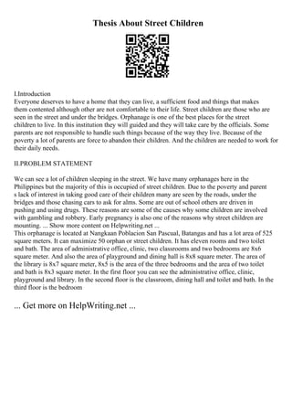 Thesis About Street Children
I.Introduction
Everyone deserves to have a home that they can live, a sufficient food and things that makes
them contented although other are not comfortable to their life. Street children are those who are
seen in the street and under the bridges. Orphanage is one of the best places for the street
children to live. In this institution they will guided and they will take care by the officials. Some
parents are not responsible to handle such things because of the way they live. Because of the
poverty a lot of parents are force to abandon their children. And the children are needed to work for
their daily needs.
II.PROBLEM STATEMENT
We can see a lot of children sleeping in the street. We have many orphanages here in the
Philippines but the majority of this is occupied of street children. Due to the poverty and parent
s lack of interest in taking good care of their children many are seen by the roads, under the
bridges and those chasing cars to ask for alms. Some are out of school others are driven in
pushing and using drugs. These reasons are some of the causes why some children are involved
with gambling and robbery. Early pregnancy is also one of the reasons why street children are
mounting. ... Show more content on Helpwriting.net ...
This orphanage is located at Nangkaan Poblacion San Pascual, Batangas and has a lot area of 525
square meters. It can maximize 50 orphan or street children. It has eleven rooms and two toilet
and bath. The area of administrative office, clinic, two classrooms and two bedrooms are 8x6
square meter. And also the area of playground and dining hall is 8x8 square meter. The area of
the library is 8x7 square meter, 8x5 is the area of the three bedrooms and the area of two toilet
and bath is 8x3 square meter. In the first floor you can see the administrative office, clinic,
playground and library. In the second floor is the classroom, dining hall and toilet and bath. In the
third floor is the bedroom
... Get more on HelpWriting.net ...
 