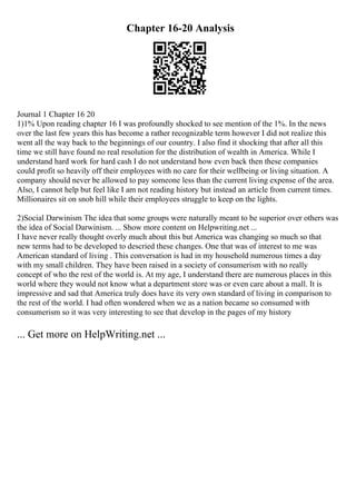 Chapter 16-20 Analysis
Journal 1 Chapter 16 20
1)1% Upon reading chapter 16 I was profoundly shocked to see mention of the 1%. In the news
over the last few years this has become a rather recognizable term however I did not realize this
went all the way back to the beginnings of our country. I also find it shocking that after all this
time we still have found no real resolution for the distribution of wealth in America. While I
understand hard work for hard cash I do not understand how even back then these companies
could profit so heavily off their employees with no care for their wellbeing or living situation. A
company should never be allowed to pay someone less than the current living expense of the area.
Also, I cannot help but feel like I am not reading history but instead an article from current times.
Millionaires sit on snob hill while their employees struggle to keep on the lights.
2)Social Darwinism The idea that some groups were naturally meant to be superior over others was
the idea of Social Darwinism. ... Show more content on Helpwriting.net ...
I have never really thought overly much about this but America was changing so much so that
new terms had to be developed to descried these changes. One that was of interest to me was
American standard of living . This conversation is had in my household numerous times a day
with my small children. They have been raised in a society of consumerism with no really
concept of who the rest of the world is. At my age, I understand there are numerous places in this
world where they would not know what a department store was or even care about a mall. It is
impressive and sad that America truly does have its very own standard of living in comparison to
the rest of the world. I had often wondered when we as a nation became so consumed with
consumerism so it was very interesting to see that develop in the pages of my history
... Get more on HelpWriting.net ...
 