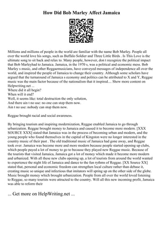 How Did Bob Marley Affect Jamaica
Millions and millions of people in the world are familiar with the name Bob Marley. People all
over the world love his songs, such as Buffalo Soldier and Three Little Birds . Is This Love is the
ultimate song to sit back and relax to. Many people, however, don t recognize the political impact
that Bob Marleyhad to Jamaica. Jamaica, in the 1970 s, was a political and economic mess. Bob
Marley s music, and other Reggaemusicians, have conveyed messages of independence all over the
world, and inspired the people of Jamaica to change their country. Although some scholars have
argued that the turnaround of Jamaica s economy and politics can be attributed to X and Y, Reggae
music was the main factor because of the nationalism that it inspired.... Show more content on
Helpwriting.net ...
Where did it all begin?
When will it end?
Well, it seems like: total destruction the only solution,
And there ain t no use: no one can stop them now.
Ain t no use: nobody can stop them now.
Reggae brought racial and social awareness.
By bringing tourism and inspiring modernization, Reggae enabled Jamaica to go through
urbanization. Reggae brought money to Jamaica and caused it to become more modern. [XXX
SOURCE XXX] stated that Jamaica was in the process of becoming urban and modern, and the
young people who found themselves in the capital of Kingston were no longer interested in the
country music of their past . The old traditional music of Jamaica had gone away, and Reggae
took over. Jamaica was become more and more modern because people started opening up clubs,
which people payed a lot of money to go to because they played new Reggae music. Because of
the tourists that visited Jamaica, Jamaica got a lot of money which made it become more modern
and urbanized. With all these new clubs opening up, a lot of tourists from around the world wanted
to experience the night life of Jamaica and dance to the fun rythms of Reggae. [XX Source XX]
stated that, personal and economic freedom can strengthen local culture rather than debase it,
creating music so unique and infectious that imitators will spring up on the other side of the globe.
Music brought money which brought urbanization. People from all over the world loved listening
to Reggae, so many tourists were attracted to the country. Will all this new incoming profit, Jamaica
was able to reform their
... Get more on HelpWriting.net ...
 