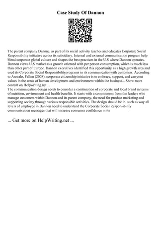 Case Study Of Dannon
The parent company Danone, as part of its social activity teaches and educates Corporate Social
Responsibility initiative across its subsidiary. Internal and external communication program help
blend corporate global culture and shapes the best practices in the U.S where Dannon operates.
Dannon views U.S market as a growth oriented with per person consumption, which is much less
than other part of Europe. Dannon executives identified this opportunity as a high growth area and
used its Corporate Social Responsibilityprograms in its communicationwith customers. According
to Arevalo, Fallon (2008), corporate citizenship initiative is to embrace, support, and carryout
values in the areas of human development and environment within the business... Show more
content on Helpwriting.net ...
The communication design needs to consider a combination of corporate and local brand in terms
of nutrition, environment and health benefits. It starts with a commitment from the leaders who
manage customers within Dannon and its parent company, the need for product marketing and
supporting society through various responsible activities. The design should be in, such as way all
levels of employee in Dannon need to understand the Corporate Social Responsibility
communication messages that will increase consumer confidence in its
... Get more on HelpWriting.net ...
 