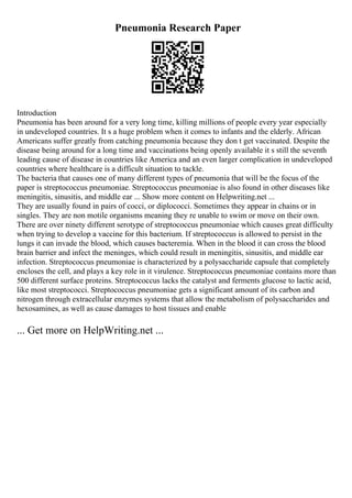 Pneumonia Research Paper
Introduction
Pneumonia has been around for a very long time, killing millions of people every year especially
in undeveloped countries. It s a huge problem when it comes to infants and the elderly. African
Americans suffer greatly from catching pneumonia because they don t get vaccinated. Despite the
disease being around for a long time and vaccinations being openly available it s still the seventh
leading cause of disease in countries like America and an even larger complication in undeveloped
countries where healthcare is a difficult situation to tackle.
The bacteria that causes one of many different types of pneumonia that will be the focus of the
paper is streptococcus pneumoniae. Streptococcus pneumoniae is also found in other diseases like
meningitis, sinusitis, and middle ear ... Show more content on Helpwriting.net ...
They are usually found in pairs of cocci, or diplococci. Sometimes they appear in chains or in
singles. They are non motile organisms meaning they re unable to swim or move on their own.
There are over ninety different serotype of streptococcus pneumoniae which causes great difficulty
when trying to develop a vaccine for this bacterium. If streptococcus is allowed to persist in the
lungs it can invade the blood, which causes bacteremia. When in the blood it can cross the blood
brain barrier and infect the meninges, which could result in meningitis, sinusitis, and middle ear
infection. Streptococcus pneumoniae is characterized by a polysaccharide capsule that completely
encloses the cell, and plays a key role in it virulence. Streptococcus pneumoniae contains more than
500 different surface proteins. Streptococcus lacks the catalyst and ferments glucose to lactic acid,
like most streptococci. Streptococcus pneumoniae gets a significant amount of its carbon and
nitrogen through extracellular enzymes systems that allow the metabolism of polysaccharides and
hexosamines, as well as cause damages to host tissues and enable
... Get more on HelpWriting.net ...
 