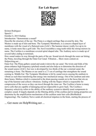 Ear Lab Report
Kristen Rodriguez
Speech 1
October 4, 2015 Outline
Introduction: *demonstrate a sound*
Describe the structure of the ear. The Pinna is a ridged cartilage flap covered by skin. The
Meatus is made up of skin and bone. The Tympanic Membrane, is a concave shaped layer of
membrane with the visual of a flattened cone (AAC). The hammer doesn t really live up to its
name, it looks more like a golf club. The Anvil resembles a snag tooth while the stirrup mirrors its
name. The Cochlea is a membrane covered spiral shaped tube. The Auditory nerve is made up of
several tubes ending in terminals.
How sound makes its way through the parts of the ear. Sound travels through the outer ear hitting
the Pinna, traveling through the Outer Ear Canal. Vibration... Show more content on
Helpwriting.net ...
Outer Ear: The Pinna gathers sound and sends it down the ear canal. The twists and folds of the
pinna enhance high frequency (pitched) sounds and also help us to determine the direction of
the sound source (AAC). Ear wax is developed by two thirds of the ear s external canal, the
remaining is bone. The Meatus or ear canal is a 2 3 cm of cartilage that strengthens the sound
coming in. Middle Ear: The Tympanic Membrane is hit by sound waves causing the eardrum to
vibrate as such then transferring that energy into mechanical energy. Out of the eardrum and onto
three bones, Malleus which is connected to the drum passing sounds on to the Incus that sits on
top of the hammer and collects vibrations. Ending with the Stapes which is responsible for
compression of the waves so they can travel through the inner ear. The Cochlea is home to many
nerve cells that are capable of damaging and are impossible to grow back. The Cochlea s
frequency selectivity refers to the ability of the auditory system to identify tonal components in
complex sound. It largely depends on the filtering ability of the cochlea and its tuning properties are
determine by the amplification mechanisms of the cochlear outer hair cells (BioMedical
Engineering). The Auditory Nerve sends all electrical impulses to the brain, starting the process of
... Get more on HelpWriting.net ...
 