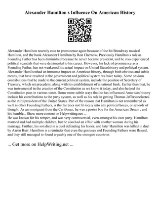 Alexander Hamilton s Influence On American History
Alexander Hamilton recently rose to prominence again because of the hit Broadway musical
Hamilton, and the book Alexander Hamilton by Ron Chernow. Previously Hamilton s role as
Founding Father has been diminished because he never became president, and he also experienced
political scandals that were detrimental to his career. However, his lack of prominence as a
Founding Father, has not weakened his actual impact on United Stateshistory and political system.
Alexander Hamiltonhad an immense impact on American history, through both obvious and subtle
means, that have resulted in the government and political system we have today. Some obvious
contributions that he made to the current political system, include the position of Secretary of
Treasury, which set precedent, along with his establishment of a national bank. Earlier than that, he
was instrumental in the creation of the Constitution as we know it today, and also helped the
Constitution pass in various states. Some more subtle ways that he has influenced American history
include his contributions to the party system, as well as his role in getting Thomas Jeffersonelected
as the third president of the United States. Part of the reason that Hamilton is not remembered as
well as other Founding Fathers, is that he does not fit nicely into any political boxes, or schools of
thought. As an immigrant from the Caribbean, he was a poster boy for the American Dream , and
his humble... Show more content on Helpwriting.net ...
He was known for his temper, and was very controversial, even amongst his own party. Hamilton
married and had multiple children, but he also had an affair with another woman during his
marriage. Further, his son died in a duel defending his honor, and later Hamilton was killed in duel
by Aaron Burr. Hamilton is a reminder that even the geniuses and Founding Fathers were flawed,
and they still managed to found arguably one of the strongest countries
... Get more on HelpWriting.net ...
 