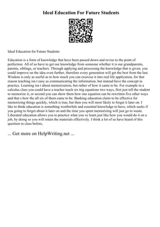 Ideal Education For Future Students
Ideal Education for Future Students
Education is a form of knowledge that have been passed down and revise to the point of
perfection. All of us have to get our knowledge from someone whether it is our grandparents,
parents, siblings, or teachers. Through applying and processing the knowledge that is given, you
could improve on the idea even further, therefore every generation will get the best from the last.
Wisdom is only as useful as to how much you can exercise it into real life application, for that
reason teaching isn t easy as communicating the information, but instead have the concept in
practice. Learning isn t about memorization, but rather of how it came to be. For example in a
calculus class you could have a teacher teach six trig equations two ways, first just tell the student
to memorize it, or second you can show them how one equation can be rewritten five other ways
and that s how the all six of them came to be. Banking education claim to be effective for
memorizing things quickly, which is true, but then you will most likely to forget it later on. I
like to think education is something worthwhile and essential knowledge to have, which sucks if
you going to forget about it later on and the time you spent memorizing will just go to waste.
Liberated education allows you to practice what you ve learn just like how you would do it on a
job, by doing so you will retain the materials effectively. I think a lot of us have heard of this
question in class before,
... Get more on HelpWriting.net ...
 