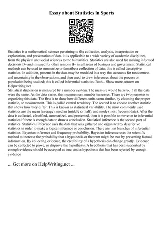 Essay about Statistics in Sports
Statistics is a mathematical science pertaining to the collection, analysis, interpretation or
explanation, and presentation of data. It is applicable to a wide variety of academic disciplines,
from the physical and social sciences to the humanities. Statistics are also used for making informed
decisions В– and misused for other reasons В– in all areas of business and government. Statistical
methods can be used to summarize or describe a collection of data; this is called descriptive
statistics. In addition, patterns in the data may be modeled in a way that accounts for randomness
and uncertainty in the observations, and then used to draw inferences about the process or
population being studied; this is called inferential statistics. Both... Show more content on
Helpwriting.net ...
Statistical dispersion is measured by a number system. The measure would be zero, if all the data
were the same. As the data varies, the measurement number increases. There are two purposes to
organizing this data. The first is to show how different units seem similar, by choosing the proper
statistic, or measurement. This is called central tendency. The second is to choose another statistic
that shows how they differ. This is known as statistical variability. The most commonly used
statistics are the mean (average), median (middle or half), and mode (most frequent data). After the
data is collected, classified, summarized, and presented, then it is possible to move on to inferential
statistics if there is enough data to draw a conclusion. Statistical inference is the second part of
statistics. Statistical inference uses the data that was gathered and organized by descriptive
statistics in order to make a logical inference or conclusion. There are two branches of inferential
statistics: Bayesian inference and frequency probability. Bayesian inference uses the scientific
method to increase the probability that a hypothesis or theorem might be true by presenting factual
information. By collecting evidence, the credibility of a hypothesis can change greatly. Evidence
can be collected to prove, or disprove the hypothesis. A hypothesis that has been supported by
enough evidence should be accepted as true, and a hypothesis that has been rejected by enough
evidence
... Get more on HelpWriting.net ...
 