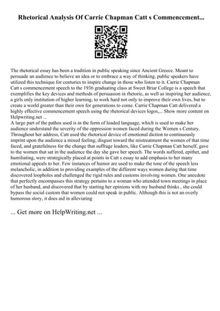 Rhetorical Analysis Of Carrie Chapman Catt s Commencement...
The rhetorical essay has been a tradition in public speaking since Ancient Greece. Meant to
persuade an audience to believe an idea or to embrace a way of thinking, public speakers have
utilized this technique for centuries to inspire change in those who listen to it. Carrie Chapman
Catt s commencement speech to the 1936 graduating class at Sweet Briar College is a speech that
exemplifies the key devices and methods of persuasion in rhetoric, as well as inspiring her audience,
a girls only institution of higher learning, to work hard not only to improve their own lives, but to
create a world greater than their own for generations to come. Carrie Chapman Catt delivered a
highly effective commencement speech using the rhetorical devices logos,... Show more content on
Helpwriting.net ...
A large part of the pathos used is in the form of loaded language, which is used to make her
audience understand the severity of the oppression women faced during the Women s Century.
Throughout her address, Catt used the rhetorical device of emotional diction to continuously
imprint upon the audience a mixed feeling; disgust toward the mistreatment the women of that time
faced, and gratefulness for the change that suffrage leaders, like Carrie Chapman Catt herself, gave
to the women that sat in the audience the day she gave her speech. The words suffered, epithet, and
humiliating, were strategically placed at points in Catt s essay to add emphasis to her many
emotional appeals to her. Few instances of humor are used to make the tone of the speech less
melancholic, in addition to providing examples of the different ways women during that time
discovered loopholes and challenged the rigid rules and customs involving women. One anecdote
that perfectly encompasses this strategy pertains to a woman who attended town meetings in place
of her husband, and discovered that by starting her opinions with my husband thinks , she could
bypass the social custom that women could not speak in public. Although this is not an overly
humorous story, it does aid in alleviating
... Get more on HelpWriting.net ...
 