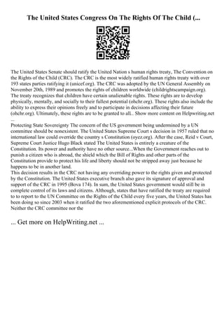 The United States Congress On The Rights Of The Child (...
The United States Senate should ratify the United Nation s human rights treaty, The Convention on
the Rights of the Child (CRC). The CRC is the most widely ratified human rights treaty with over
193 states parties ratifying it (unicef.org). The CRC was adopted by the UN General Assembly on
November 20th, 1989 and promotes the rights of children worldwide (childrightscampaign.org).
The treaty recognizes that children have certain unalienable rights. These rights are to develop
physically, mentally, and socially to their fullest potential (ohchr.org). These rights also include the
ability to express their opinions freely and to participate in decisions affecting their future
(ohchr.org). Ultimately, these rights are to be granted to all... Show more content on Helpwriting.net
...
Protecting State Sovereignty The concern of the US government being undermined by a UN
committee should be nonexistent. The United States Supreme Court s decision in 1957 ruled that no
international law could override the country s Constitution (oyez.org). After the case, Reid v Court,
Supreme Court Justice Hugo Black stated The United States is entirely a creature of the
Constitution. Its power and authority have no other source...When the Government reaches out to
punish a citizen who is abroad, the shield which the Bill of Rights and other parts of the
Constitution provide to protect his life and liberty should not be stripped away just because he
happens to be in another land.
This decision results in the CRC not having any overriding power to the rights given and protected
by the Constitution. The United States executive branch also gave its signature of approval and
support of the CRC in 1995 (Bova 174). In sum, the United States government would still be in
complete control of its laws and citizens. Although, states that have ratified the treaty are required
to to report to the UN Committee on the Rights of the Child every five years, the United States has
been doing so since 2003 when it ratified the two aforementioned explicit protocols of the CRC.
Neither the CRC committee nor the
... Get more on HelpWriting.net ...
 