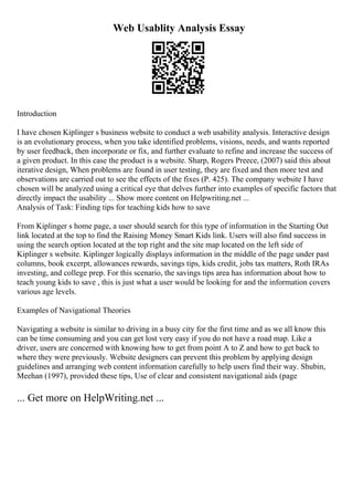 Web Usablity Analysis Essay
Introduction
I have chosen Kiplinger s business website to conduct a web usability analysis. Interactive design
is an evolutionary process, when you take identified problems, visions, needs, and wants reported
by user feedback, then incorporate or fix, and further evaluate to refine and increase the success of
a given product. In this case the product is a website. Sharp, Rogers Preece, (2007) said this about
iterative design, When problems are found in user testing, they are fixed and then more test and
observations are carried out to see the effects of the fixes (P. 425). The company website I have
chosen will be analyzed using a critical eye that delves further into examples of specific factors that
directly impact the usability ... Show more content on Helpwriting.net ...
Analysis of Task: Finding tips for teaching kids how to save
From Kiplinger s home page, a user should search for this type of information in the Starting Out
link located at the top to find the Raising Money Smart Kids link. Users will also find success in
using the search option located at the top right and the site map located on the left side of
Kiplinger s website. Kiplinger logically displays information in the middle of the page under past
columns, book excerpt, allowances rewards, savings tips, kids credit, jobs tax matters, Roth IRAs
investing, and college prep. For this scenario, the savings tips area has information about how to
teach young kids to save , this is just what a user would be looking for and the information covers
various age levels.
Examples of Navigational Theories
Navigating a website is similar to driving in a busy city for the first time and as we all know this
can be time consuming and you can get lost very easy if you do not have a road map. Like a
driver, users are concerned with knowing how to get from point A to Z and how to get back to
where they were previously. Website designers can prevent this problem by applying design
guidelines and arranging web content information carefully to help users find their way. Shubin,
Meehan (1997), provided these tips, Use of clear and consistent navigational aids (page
... Get more on HelpWriting.net ...
 