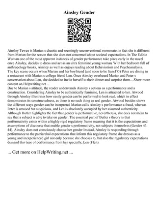 Ainsley Gender
Ainsley Tewce is Marian s chaotic and seemingly unconventional roommate, in fact she is different
from Marian for the reason that she does not concerned about societal expectations. In The Edible
Woman one of the most apparent instances of gender performance take place early in the novel
once Ainsley, decides to dress and act as an ultra feminine young woman. With her bedroom full of
anthropology books, Ainsley as well as enjoys reading about Behaviorism and Psychoanalysis.
The key scene occurs when Marian and her boyfriend (and soon to be fiancГ©) Peter are dining in
a restaurant with Marian s college friend Len. Once Ainsley overheard Marian and Peter s
conversation about Len, she decided to invite herself to their dinner and surprise them... Show more
content on Helpwriting.net ...
Due to Marian s attitude, the reader understands Ainsley s actions as a performance and a
construction. Considering Ainsley to be authentically feminine, Len is attracted to her. Atwood
through Ainsley illustrates how easily gender can be performed to look real, which in effect
demonstrates its constructedness, as there is no such thing as real gender. Atwood besides shows
the different ways gender can be interpreted Marian calls Ainsley s performance a fraud, whereas
Peter is amused but suspicious, and Len is absolutely occupied by her assumed authenticity.
Although Butler highlights the fact that gender is performative, nevertheless, she does not mean to
say that a subject is able to take on gender. The essential part of Butler s theory is that
performativity exists within a highly rigid regulatory frame meaning that it is the expectations and
assumptions of discourse that enable gender s performativity, not subjects themselves (Gender 43
44). Ainsley does not consciously choose her gender Instead, Ainsley is responding through
performance to the patriarchal expectations that inform this regulatory frame she dresses as a
young and inexperienced girl not only because she chooses to, but also the regulatory expectations
demand this type of performance from her specially, Len (Fleitz
... Get more on HelpWriting.net ...
 