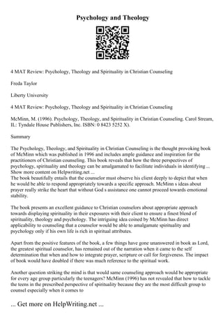 Psychology and Theology
4 MAT Review: Psychology, Theology and Spirituality in Christian Counseling
Freda Taylor
Liberty University
4 MAT Review: Psychology, Theology and Spirituality in Christian Counseling
McMinn, M. (1996). Psychology, Theology, and Spirituality in Christian Counseling. Carol Stream,
IL: Tyndale House Publishers, Inc. ISBN: 0 8423 5252 X).
Summary
The Psychology, Theology, and Spirituality in Christian Counseling is the thought provoking book
of McMinn which was published in 1996 and includes ample guidance and inspiration for the
practitioners of Christian counseling. This book reveals that how the three perspectives of
psychology, spirituality and theology can be amalgamated to facilitate individuals in identifying ...
Show more content on Helpwriting.net ...
The book beautifully entails that the counselor must observe his client deeply to depict that when
he would be able to respond appropriately towards a specific approach. McMinn s ideas about
prayer really strike the heart that without God s assistance one cannot proceed towards emotional
stability.
The book presents an excellent guidance to Christian counselors about appropriate approach
towards displaying spirituality in their exposures with their client to ensure a finest blend of
spirituality, theology and psychology. The intriguing idea coined by McMinn has direct
applicability to counseling that a counselor would be able to amalgamate spirituality and
psychology only if his own life is rich in spiritual attributes.
Apart from the positive features of the book, a few things have gone unanswered in book as Lord,
the greatest spiritual counselor, has remained out of the narration when it came to the self
determination that when and how to integrate prayer, scripture or call for forgiveness. The impact
of book would have doubled if there was much reference to the spiritual work.
Another question striking the mind is that would same counseling approach would be appropriate
for every age group particularly the teenagers? McMinn (1996) has not revealed that how to tackle
the teens in the prescribed perspective of spirituality because they are the most difficult group to
counsel especially when it comes to
... Get more on HelpWriting.net ...
 