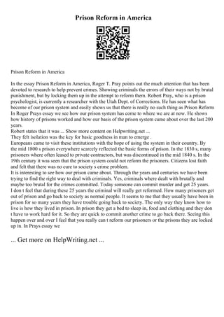 Prison Reform in America
Prison Reform in America
In the essay Prison Reform in America, Roger T. Pray points out the much attention that has been
devoted to research to help prevent crimes. Showing criminals the errors of their ways not by brutal
punishment, but by locking them up in the attempt to reform them. Robert Pray, who is a prison
psychologist, is currently a researcher with the Utah Dept. of Corrections. He has seen what has
become of our prison system and easily shows us that there is really no such thing as Prison Reform
In Roger Prays essay we see how our prison system has come to where we are at now. He shows
how history of prisons worked and how our basis of the prison system came about over the last 200
years.
Robert states that it was ... Show more content on Helpwriting.net ...
They felt isolation was the key for basic goodness in man to emerge .
Europeans came to visit these institutions with the hope of using the system in their country. By
the mid 1800 s prison everywhere scarcely reflected the basic forms of prison. In the 1830 s, many
prisoners where often leased to private contractors, but was discontinued in the mid 1840 s. In the
19th century it was seen that the prison system could not reform the prisoners. Citizens lost faith
and felt that there was no cure to society s crime problem.
It is interesting to see how our prison came about. Through the years and centuries we have been
trying to find the right way to deal with criminals. Yes, criminals where dealt with brutally and
maybe too brutal for the crimes committed. Today someone can commit murder and get 25 years.
I don t feel that during these 25 years the criminal will really get reformed. How many prisoners get
out of prison and go back to society as normal people. It seems to me that they usually have been in
prison for so many years they have trouble going back to society. The only way they know how to
live is how they lived in prison. In prison they get a bed to sleep in, food and clothing and they don
t have to work hard for it. So they are quick to commit another crime to go back there. Seeing this
happen over and over I feel that you really can t reform our prisoners or the prisons they are locked
up in. In Prays essay we
... Get more on HelpWriting.net ...
 
