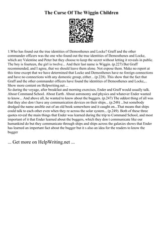 The Curse Of The Wiggin Children
1.Who has found out the true identities of Demosthenes and Locke? Graff and the other
commander officers was the one who found out the true identities of Demosthenes and Locke,
which are Valentine and Peter but they choose to keep the secret without letting it reveals in public.
The boy is fourteen, the girl is twelve... And their last name is Wiggin. (p.227) But Graff
recommended, and I agree, that we should leave them alone. Not expose them. Make no report at
this time except that we have determined that Locke and Demosthenes have no foreign connections
and have no connections with any domestic group, either... (p.228). This show that the fact that
Graff and the other commander officers have found the identities of Demosthenes and Locke,...
Show more content on Helpwriting.net ...
So during the voyage, after breakfast and morning exercises, Ender and Graff would usually talk.
About Command School. About Earth. About astronomy and physics and whatever Ender wanted
to know... And above all, he wanted to know about the buggers. (p.247) The oddest thing of all was
that they also don t have any communication devices on their ships... (p.248) ...but somebody
dredged the name ansible out of an old book somewhere and it caught on...That means that ships
could talk to each other even when they re across the solar system... (p.249). Both of these three
quotes reveal the main things that Ender was learned during the trip to Command School, and most
important of it that Ender learned about the buggers, which they don t communicate like our
humankind do but they communicate through ships and ships across the galaxies shows that Ender
has learned an important fact about the bugger but it s also an idea for the readers to know the
bugger
... Get more on HelpWriting.net ...
 