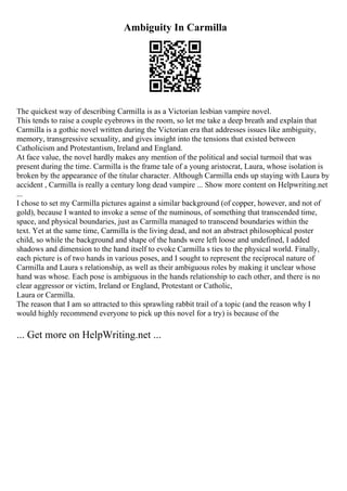 Ambiguity In Carmilla
The quickest way of describing Carmilla is as a Victorian lesbian vampire novel.
This tends to raise a couple eyebrows in the room, so let me take a deep breath and explain that
Carmilla is a gothic novel written during the Victorian era that addresses issues like ambiguity,
memory, transgressive sexuality, and gives insight into the tensions that existed between
Catholicism and Protestantism, Ireland and England.
At face value, the novel hardly makes any mention of the political and social turmoil that was
present during the time. Carmilla is the frame tale of a young aristocrat, Laura, whose isolation is
broken by the appearance of the titular character. Although Carmilla ends up staying with Laura by
accident , Carmilla is really a century long dead vampire ... Show more content on Helpwriting.net
...
I chose to set my Carmilla pictures against a similar background (of copper, however, and not of
gold), because I wanted to invoke a sense of the numinous, of something that transcended time,
space, and physical boundaries, just as Carmilla managed to transcend boundaries within the
text. Yet at the same time, Carmilla is the living dead, and not an abstract philosophical poster
child, so while the background and shape of the hands were left loose and undefined, I added
shadows and dimension to the hand itself to evoke Carmilla s ties to the physical world. Finally,
each picture is of two hands in various poses, and I sought to represent the reciprocal nature of
Carmilla and Laura s relationship, as well as their ambiguous roles by making it unclear whose
hand was whose. Each pose is ambiguous in the hands relationship to each other, and there is no
clear aggressor or victim, Ireland or England, Protestant or Catholic,
Laura or Carmilla.
The reason that I am so attracted to this sprawling rabbit trail of a topic (and the reason why I
would highly recommend everyone to pick up this novel for a try) is because of the
... Get more on HelpWriting.net ...
 