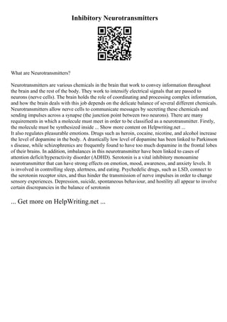 Inhibitory Neurotransmitters
What are Neurotransmitters?
Neurotransmitters are various chemicals in the brain that work to convey information throughout
the brain and the rest of the body. They work to intensify electrical signals that are passed to
neurons (nerve cells). The brain holds the role of coordinating and processing complex information,
and how the brain deals with this job depends on the delicate balance of several different chemicals.
Neurotransmitters allow nerve cells to communicate messages by secreting these chemicals and
sending impulses across a synapse (the junction point between two neurons). There are many
requirements in which a molecule must meet in order to be classified as a neurotransmitter. Firstly,
the molecule must be synthesized inside ... Show more content on Helpwriting.net ...
It also regulates pleasurable emotions. Drugs such as heroin, cocaine, nicotine, and alcohol increase
the level of dopamine in the body. A drastically low level of dopamine has been linked to Parkinson
s disease, while schizophrenics are frequently found to have too much dopamine in the frontal lobes
of their brains. In addition, imbalances in this neurotransmitter have been linked to cases of
attention deficit/hyperactivity disorder (ADHD). Serotonin is a vital inhibitory monoamine
neurotransmitter that can have strong effects on emotion, mood, awareness, and anxiety levels. It
is involved in controlling sleep, alertness, and eating. Psychedelic drugs, such as LSD, connect to
the serotonin receptor sites, and thus hinder the transmission of nerve impulses in order to change
sensory experiences. Depression, suicide, spontaneous behaviour, and hostility all appear to involve
certain discrepancies in the balance of serotonin
... Get more on HelpWriting.net ...
 