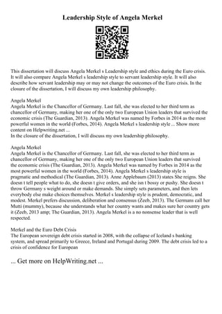 Leadership Style of Angela Merkel
This dissertation will discuss Angela Merkel s Leadership style and ethics during the Euro crisis.
It will also compare Angela Merkel s leadership style to servant leadership style. It will also
describe how servant leadership may or may not change the outcomes of the Euro crisis. In the
closure of the dissertation, I will discuss my own leadership philosophy.
Angela Merkel
Angela Merkel is the Chancellor of Germany. Last fall, she was elected to her third term as
chancellor of Germany, making her one of the only two European Union leaders that survived the
economic crisis (The Guardian, 2013). Angela Merkel was named by Forbes in 2014 as the most
powerful women in the world (Forbes, 2014). Angela Merkel s leadership style ... Show more
content on Helpwriting.net ...
In the closure of the dissertation, I will discuss my own leadership philosophy.
Angela Merkel
Angela Merkel is the Chancellor of Germany. Last fall, she was elected to her third term as
chancellor of Germany, making her one of the only two European Union leaders that survived
the economic crisis (The Guardian, 2013). Angela Merkel was named by Forbes in 2014 as the
most powerful women in the world (Forbes, 2014). Angela Merkel s leadership style is
pragmatic and methodical (The Guardian, 2013). Anne Applebaum (2013) states She reigns. She
doesn t tell people what to do, she doesn t give orders, and she isn t bossy or pushy. She doesn t
throw Germany s weight around or make demands. She simply sets parameters, and then lets
everybody else make choices themselves. Merkel s leadership style is prudent, democratic, and
modest. Merkel prefers discussion, deliberation and consensus (Zeeb, 2013). The Germans call her
Mutti (mummy), because she understands what her country wants and makes sure her country gets
it (Zeeb, 2013 amp; The Guardian, 2013). Angela Merkel is a no nonsense leader that is well
respected.
Merkel and the Euro Debt Crisis
The European sovereign debt crisis started in 2008, with the collapse of Iceland s banking
system, and spread primarily to Greece, Ireland and Portugal during 2009. The debt crisis led to a
crisis of confidence for European
... Get more on HelpWriting.net ...
 