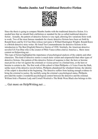 Mumbo Jumbo And Traditional Detective Fiction
Since the thesis is going to compare Mumbo Jumbo with the traditional detective fiction. It is
needed here that we should find a definition or standard for the so called traditional detective
fiction . Actually, the pattern of detective fiction is very rigid, allowing few variations from work
to work. Two of the most famous standards for classic detective fictions have been set forth by
Ronald Knox and by S.S.Van Dine (whose real name is Willard Huntington Wright). Ronald Knox
is a British detective story writer. He listed Ten Commandments for detective fictions in his
introduction to The Best [English] Detective Stories of 1928. Similarly, the American detective
novelist S.S.Van Dine who is the creator of Philo Vance (often cited as America s
... Show more
content on Helpwriting.net ...
This type of fiction highlighted the importance of psychological analysis of the culprits and other
characters. This kind of detective stories is much more violent and suspenseful than other types of
detective fictions. One pattern of this detective fiction of suspense is that: the hero or heroine
must pit his or her wit against the criminals or vicious power in a limited time, or the hero or
heroine is certain to die. The first work of this school is Eden Phillpotts s A Voice From the Dark,
unlike most of the detective novels before, Phillpotts abandoned the whodunit format, the identity
of the culprit is described at the beginning. The detective suffers from lacking enough evidence to
bring the criminal to justice. By tactfully using the criminal s psychological status, Phillpotts
provided the reader a wonderful psychological contest between the detective and the criminal.
William Irish s Phantom Lady and Cornell Woolrich s The Bride Wore Black also belongs to this
... Get more on HelpWriting.net ...
 