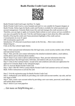 Bealls Florida Credit Card Analysis
Bealls Florida Credit Card Login And How To Apply
Bealls Florida Credit Card is a store branded card and it is very suitable for frequent shoppers at
Bealls Florida. Online login for Bealls credit card Florida is available for online payments and
account management. Comenity Bank issues this card and manages the credit account as well.
Therefore, you can login or apply on Comenity Bank website to avail various services available to
you once you qualify for the card. Visit the card features page to learn about the offers and other
benefits of having this credit card. Some prominent highlights of the credit card are
2 reward points on every $1 spent
200 reward points equal to $5
Introductory 15% discount on purchases made on the first day ... Show more content on
Helpwriting.net ...
Click on the blue colored Apply button.
Step 2: Enter your personal information like full legal name, social security number, date of birth,
and total annual income.
Step 3: Then, provide your contact information like detailed residential address, email address,
mobile phone and an alternate phone number.
Step 4: Select if you want to add an authorized buyer. Then, provide information about the
authorized buyer like full legal name, birth date, and relation with you if you select yes.
Step 5: Click on the Continue button. Accept terms and conditions and send your application for
approval to Comenity Bank on the subsequent pages.
How To Activate Bealls Florida Credit Card
Step 1: Dial 1 866 907 5594 to contact Bealls Florida Credit Card customer service at Comenity
Bank. Follow instructions to activate the card.
Step 2: Visit the registration page for Bealls Florida Credit Card.
Step 3: Authenticate your identity by providing your credit card account number, zip code, and last
four digits of SSN.
Step 4: Then, create a new account online by providing a new user name, password, email address,
and mobile phone number.
Step 5: Select if you want paperless
... Get more on HelpWriting.net ...
 
