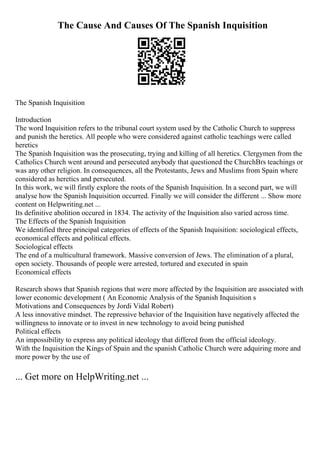 The Cause And Causes Of The Spanish Inquisition
The Spanish Inquisition
Introduction
The word Inquisition refers to the tribunal court system used by the Catholic Church to suppress
and punish the heretics. All people who were considered against catholic teachings were called
heretics
The Spanish Inquisition was the prosecuting, trying and killing of all heretics. Clergymen from the
Catholics Church went around and persecuted anybody that questioned the ChurchВґs teachings or
was any other religion. In consequences, all the Protestants, Jews and Muslims from Spain where
considered as heretics and persecuted.
In this work, we will firstly explore the roots of the Spanish Inquisition. In a second part, we will
analyse how the Spanish Inquisition occurred. Finally we will consider the different ... Show more
content on Helpwriting.net ...
Its definitive abolition occured in 1834. The activity of the Inquisition also varied across time.
The Effects of the Spanish Inquisition
We identified three principal categories of effects of the Spanish Inquisition: sociological effects,
economical effects and political effects.
Sociological effects
The end of a multicultural framework. Massive conversion of Jews. The elimination of a plural,
open society. Thousands of people were arrested, tortured and executed in spain
Economical effects
Research shows that Spanish regions that were more affected by the Inquisition are associated with
lower economic development ( An Economic Analysis of the Spanish Inquisition s
Motivations and Consequences by Jordi Vidal Robert)
A less innovative mindset. The repressive behavior of the Inquisition have negatively affected the
willingness to innovate or to invest in new technology to avoid being punished
Political effects
An impossibility to express any political ideology that differed from the official ideology.
With the Inquisition the Kings of Spain and the spanish Catholic Church were adquiring more and
more power by the use of
... Get more on HelpWriting.net ...
 