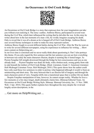 An Occurrence At Owl Creek Bridge
An Occurrence at Owl Creek Bridge is a story that expresses how far your imagination can take
you without even realizing it. The story s author, Ambrose Bierce, participated in several wars
during the Civil War, which later influenced the writing that he did after the war. In this story he
writes about how in the last moments of a man s life, he vividly imagines escaping his death.
Only to reveal that it was all a dream as he is hanged off of Owl Creek Bridge. Ambrose Bierce
uses several literary techniques in order to make his story represent realism.
Ambrose Bierce fought in several different battles during the Civil War. After the War he went on
to write for several different newspapers, using his experiences to influence his writing. ... Show
more content on Helpwriting.net ...
In our lives time is consistent and we never really think about questioning it. Part 3 also portrays
this theme. If you only regard the first sentence and the last sentence you can see how everything
in between was solely the main characters illusion, despite it seeming like it lasted longer. As
Peyton Farquhar fell straight downward through the bridge he lost consciousness and was as one
already dead. . .. Peyton Farquhar was dead; his body, with a broken neck, swung gently from side
to side beneath the timbers of Owl Creek Bridge. (Hmd. Literature, Grade 11 American Literature:
Holt Mcdougal Literature Texas. Holt Mcdougal, 2010.) This quote shows how the author could
have only used those two sentences in order to portray what happened although it would ve been an
uninteresting and short story. The story between that is an illusion full of imagery and through the
main characters point of view. Farquhar drifts into a transitional space that is neither life nor death.
. .. Despite Farquhar manipulation of time, however, he cannot escape reality. Whether he lives a
few moments or a few days longer, death ultimately claims him. (Shmoop Editorial Team. An
Occurrence at Owl Creek Bridge Writing Style. Shmoop. Shmoop University, Inc., 11 Nov. 2008.
Web. 3 Apr. 2018.) This quote further explains how throughout the story despite the vivid and
lengthy action descriptions, in the
... Get more on HelpWriting.net ...
 