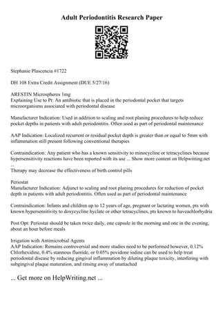 Adult Periodontitis Research Paper
Stephanie Plascencia #1722
DH 108 Extra Credit Assignment (DUE 5/27/16)
ARESTIN Microspheres 1mg
Explaining Use to Pt: An antibiotic that is placed in the periodontal pocket that targets
microorganisms associated with periodontal disease
Manufacturer Indication: Used in addition to scaling and root planing procedures to help reduce
pocket depths in patients with adult periodontitis. Often used as part of periodontal maintenance
AAP Indication: Localized recurrent or residual pocket depth is greater than or equal to 5mm with
inflammation still present following conventional therapies
Contraindication: Any patient who has a known sensitivity to minocycline or tetracyclines because
hypersensitivity reactions have been reported with its use ... Show more content on Helpwriting.net
...
Therapy may decrease the effectiveness of birth control pills
Periostat
Manufacturer Indication: Adjunct to scaling and root planing procedures for reduction of pocket
depth in patients with adult periodontitis. Often used as part of periodontal maintenance
Contraindication: Infants and children up to 12 years of age, pregnant or lactating women, pts with
known hypersensitivity to doxycycline hyclate or other tetracyclines, pts known to haveachlorhydria
Post Opt: Periostat should be taken twice daily, one capsule in the morning and one in the evening,
about an hour before meals
Irrigation with Antimicrobial Agents
AAP Indication: Remains controversial and more studies need to be performed however, 0.12%
Chlorhexidine, 0.4% stannous fluoride, or 0.05% povidone iodine can be used to help treat
periodontal disease by reducing gingival inflammation by diluting plaque toxicity, interfering with
subgingival plaque maturation, and rinsing away of unattached
... Get more on HelpWriting.net ...
 