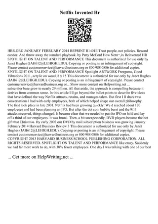 Netflix Invented Hr
HBR.ORG JANUARY FEBRUARY 2014 REPRINT R1401E Trust people, not policies. Reward
candor. And throw away the standard playbook. by Patty McCord How Netп¬‚ix Reinvented HR
SPOTLIGHT ON TALENT AND PERFORMANCE This document is authorized for use only by
Janet Hughes (JAH612@LEHIGH.EDU). Copying or posting is an infringement of copyright.
Please contact customerservice@harvardbusiness.org or 800 988 0886 for additional copies.
SPOTLIGHT ON TALENT AND PERFORMANCE Spotlight ARTWORK Freegums, Good
Vibrations 2011, acrylic on wood, 8 x 15 This document is authorized for use only by Janet Hughes
(JAH612@LEHIGH.EDU). Copying or posting is an infringement of copyright. Please contact
customerservice@harvardbusiness.org or... Show more content on Helpwriting.net ...
subscriber base grew to nearly 29 million. All that aside, the approach is compelling because it
derives from common sense. In this article I ll go beyond the bullet points to describe five ideas
that have defined the way Netflix attracts, retains, and manages talent. But first I ll share two
conversations I had with early employees, both of which helped shape our overall philosophy.
The first took place in late 2001. Netflix had been growing quickly: We d reached about 120
employees and had been planning an IPO. But after the dot com bubble burst and the 9/11
attacks occurred, things changed. It became clear that we needed to put the IPO on hold and lay
off a third of our employees. It was brutal. Then, a bit unexpectedly, DVD players became the hot
gift that Christmas. By early 2002 our DVD by mail subscription business was growing January
February 2014 Harvard Business Review 3 This document is authorized for use only by Janet
Hughes (JAH612@LEHIGH.EDU). Copying or posting is an infringement of copyright. Please
contact customerservice@harvardbusiness.org or 800 988 0886 for additional copies.
COPYRIGHT 2013 HARVARD BUSINESS SCHOOL PUBLISHING CORPORATION. ALL
RIGHTS RESERVED. SPOTLIGHT ON TALENT AND PERFORMANCE like crazy. Suddenly
we had far more work to do, with 30% fewer employees. One day I was talking with one of our best
... Get more on HelpWriting.net ...
 
