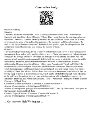 Observation Study
Observation Study
Situation
I went to a Starbucks store near DU twice to conduct the observations. First, I went there on
March 26 and stayed there from 8:00am to 9:30am. Then I went there on the next day and stayed
there from 10:00am to 11:00am. I mainly observed the physical layout of this store, the in store
environment, the price of the coffee, the reactions of the customers and the performance of the
staff. As for the performance of the staff, I observed their genders, ages, facial expressions, job
content and work efficiency and also counted the number of them.
Objectives
Through the observation study, I want to know whether the physical layout of this Starbucks store
is reasonable, have a clear understanding of the in store ... Show more content on Helpwriting.net ...
Moreover, the average amount of time spent on finding a suitable table by customers was 5 10
seconds, which meant the customers could find the table they want to sit at after getting the coffee
immediately. Therefore, I think the environment of this store is comfortable and pleasant.
Additionally, I learned about the efficiency of this store. According to Table1 and Table 2, the
customers who came at off peak time would spend about one minute and forty seconds on the
whole buying process, and the customers who came at peak time and waited behind four people
would spend about four minutes. It is no doubt that customers do not need to spend much time on
buying a cup of coffee in this Starbucks store, which can be attributed to the high work efficiency
of the staff there. In addition, there are two ordering stations, which also help to improve the
efficiency. Therefore, this store is very efficient. Table 1: Amount of Time Spent by the Customers
Coming at Off Peak Time
CustomersCustomer 1Customer 2Customer 3Customer 4Customer 5
Amount of time spent on ordering/seconds3842383235
Amount of time spent on getting coffee/seconds6663706970 Table 2пјљAmount of Time Spent by
the Customers Coming at Peak Time
CustomersMyselfCustomer 6Customer 7Customer 8Customer 9
Amount of time spent on ordering/seconds119126140
... Get more on HelpWriting.net ...
 
